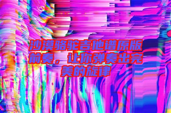 沙漠駱駝吉他譜原版前奏，讓你彈奏出完美的旋律