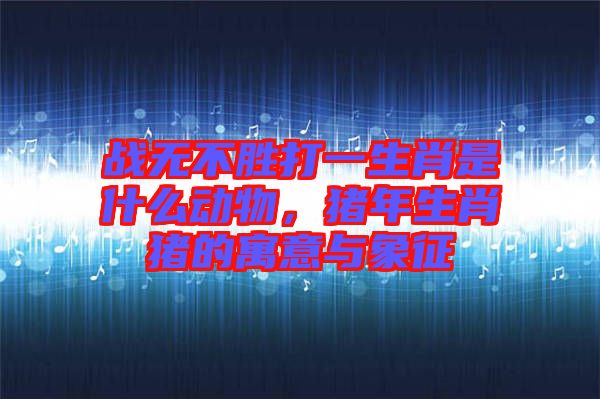 戰(zhàn)無不勝打一生肖是什么動物，豬年生肖豬的寓意與象征
