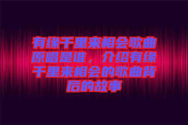 有緣千里來相會歌曲原唱是誰，介紹有緣千里來相會的歌曲背后的故事