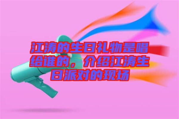 江濤的生日禮物是唱給誰的，介紹江濤生日派對的現(xiàn)場