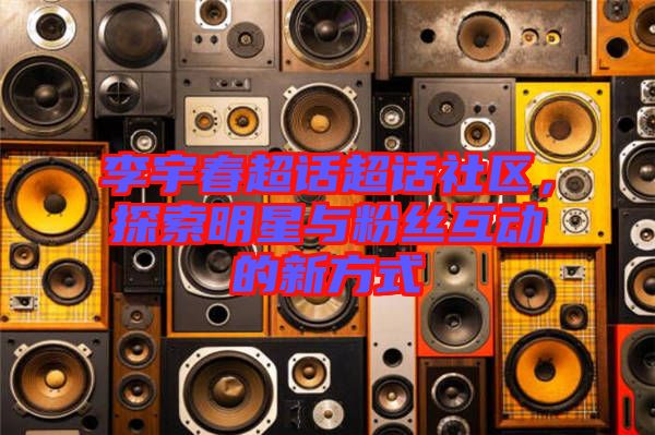 李宇春超話超話社區(qū)，探索明星與粉絲互動的新方式