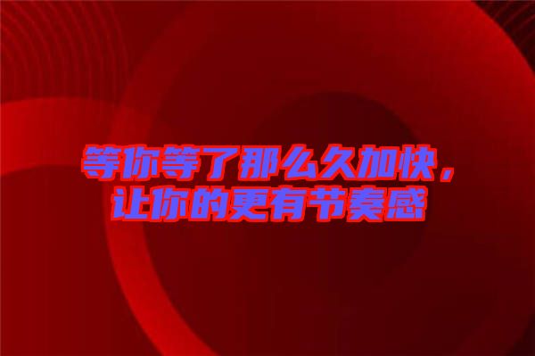 等你等了那么久加快，讓你的更有節(jié)奏感