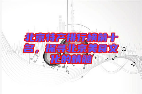 北京特產(chǎn)排行榜前十名，探尋北京美食文化的精髓