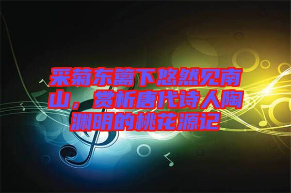 采菊東籬下悠然見南山，賞析唐代詩人陶淵明的桃花源記