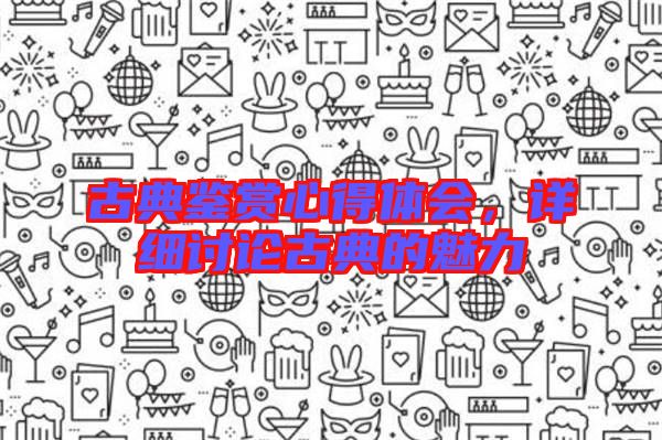 古典鑒賞心得體會(huì)，詳細(xì)討論古典的魅力