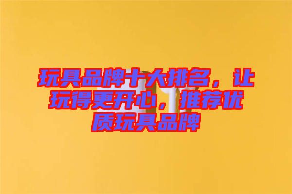 玩具品牌十大排名，讓玩得更開心，推薦優(yōu)質(zhì)玩具品牌