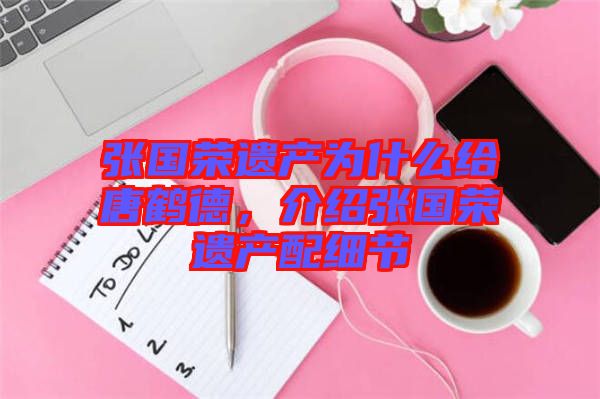 張國榮遺產(chǎn)為什么給唐鶴德，介紹張國榮遺產(chǎn)配細(xì)節(jié)