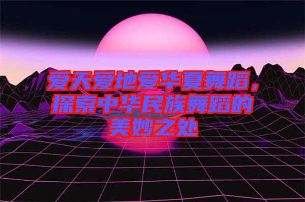 愛天愛地愛華夏舞蹈，探索中華民族舞蹈的美妙之處