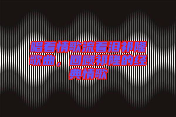 唱著情歌流著淚祁隆歌曲，回顧祁隆的經典情歌