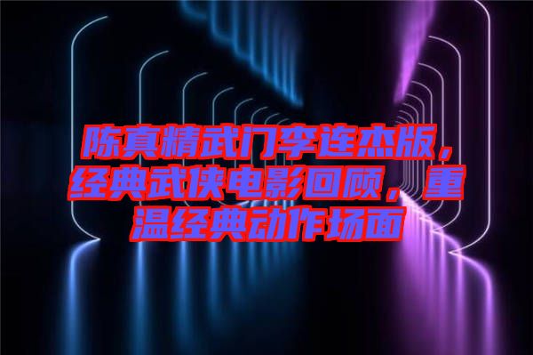 陳真精武門李連杰版，經(jīng)典武俠電影回顧，重溫經(jīng)典動(dòng)作場面