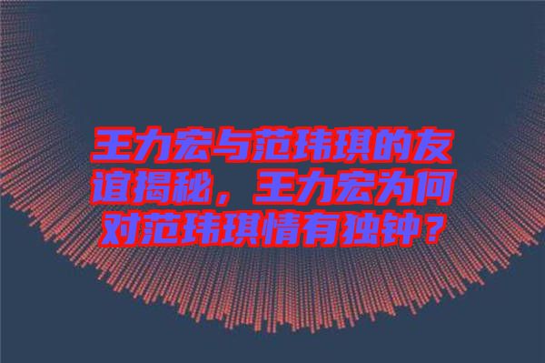 王力宏與范瑋琪的友誼揭秘，王力宏為何對范瑋琪情有獨(dú)鐘？