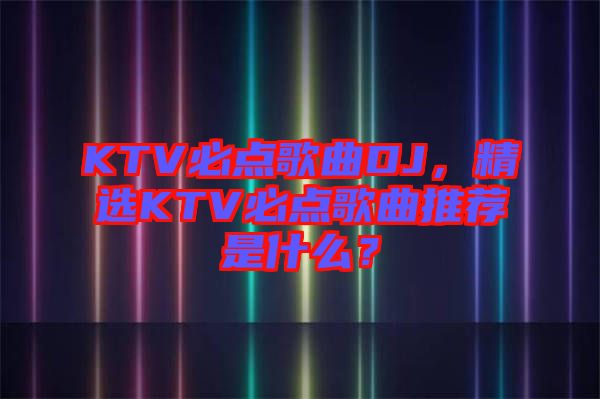KTV必點歌曲DJ，精選KTV必點歌曲推薦是什么？