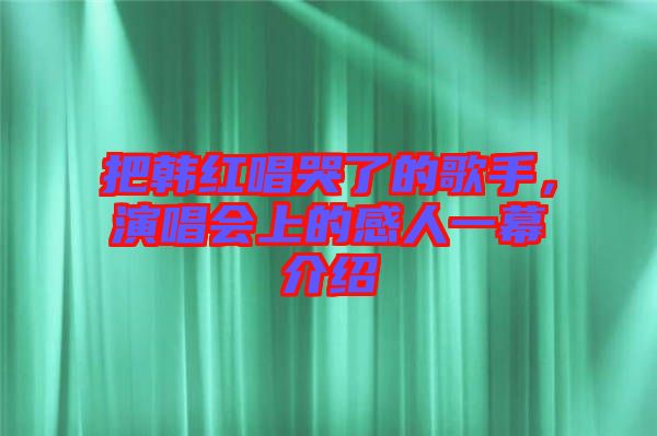 把韓紅唱哭了的歌手，演唱會上的感人一幕介紹