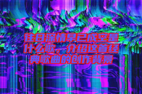 往日深情早已成空是什么歌，介紹這首經(jīng)典歌曲的創(chuàng)作背景
