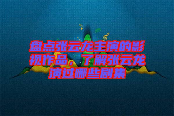盤點張云龍主演的影視作品，了解張云龍演過哪些劇集