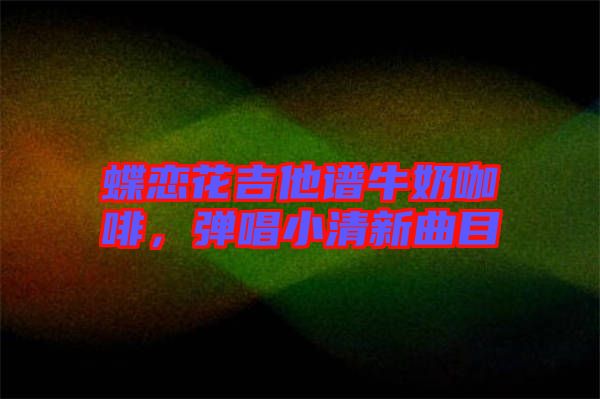 蝶戀花吉他譜牛奶咖啡，彈唱小清新曲目