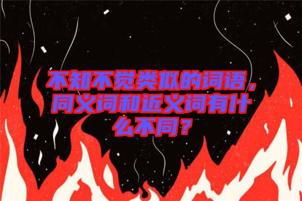 不知不覺類似的詞語，同義詞和近義詞有什么不同？