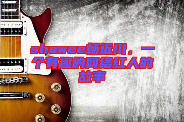 shawee楊近川，一個有趣的網(wǎng)絡(luò)紅人的故事