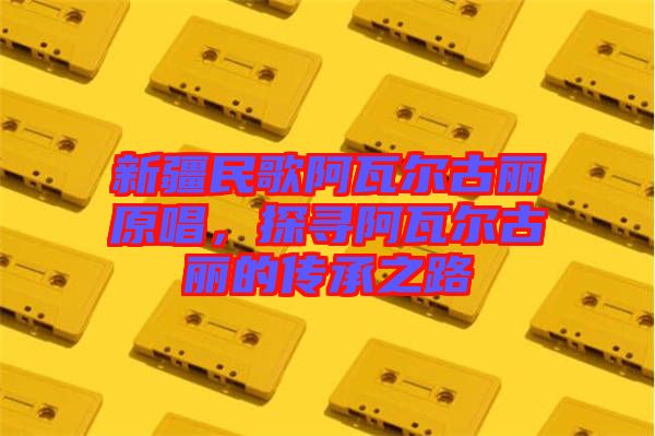 新疆民歌阿瓦爾古麗原唱，探尋阿瓦爾古麗的傳承之路