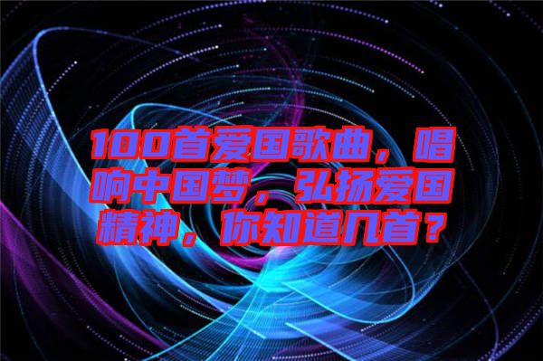 100首愛國歌曲，唱響中國夢，弘揚(yáng)愛國精神，你知道幾首？