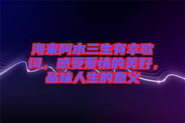 海來阿木三生有幸歌詞，感受愛情的美好，品味人生的意義
