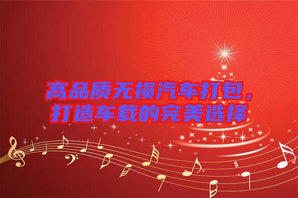 高品質(zhì)無(wú)損汽車打包，打造車載的完美選擇