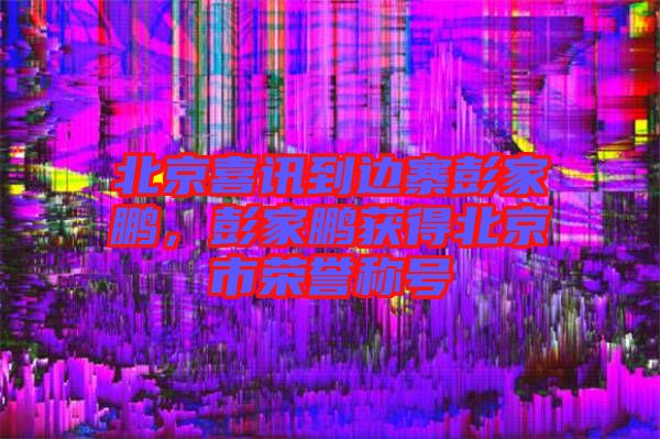 北京喜訊到邊寨彭家鵬，彭家鵬獲得北京市榮譽(yù)稱號(hào)