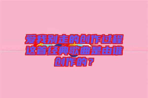 愛我別走的創(chuàng)作過程這首經(jīng)典歌曲是由誰創(chuàng)作的？