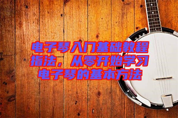 電子琴入門基礎(chǔ)教程指法，從零開始學(xué)習(xí)電子琴的基本方法