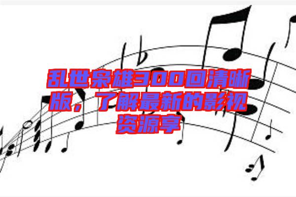 亂世梟雄300回清晰版，了解最新的影視資源享