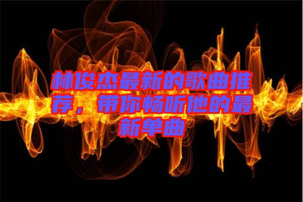 林俊杰最新的歌曲推薦，帶你暢聽(tīng)他的最新單曲