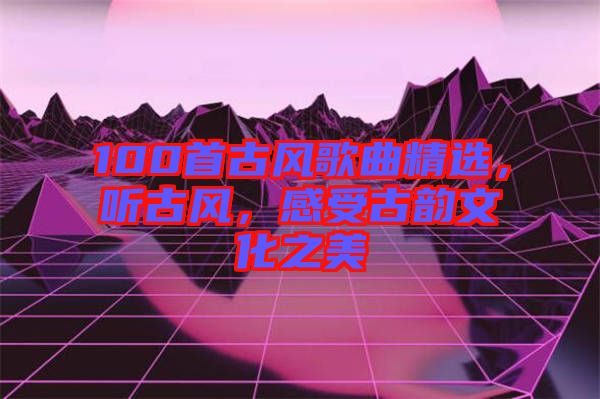 100首古風(fēng)歌曲精選，聽(tīng)古風(fēng)，感受古韻文化之美
