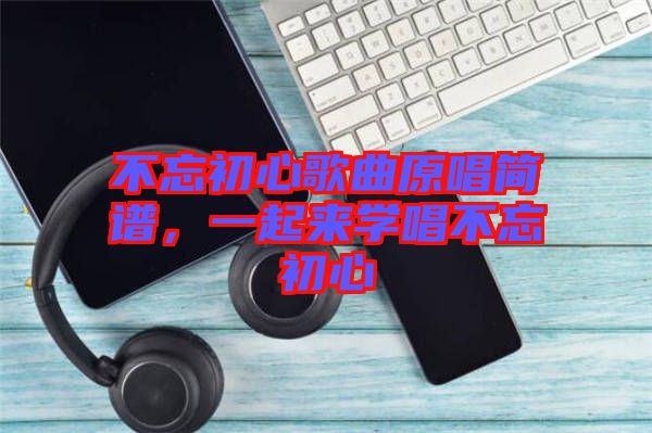 不忘初心歌曲原唱簡(jiǎn)譜，一起來學(xué)唱不忘初心