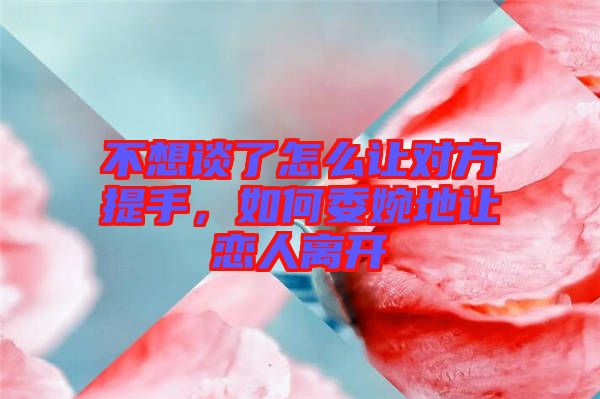 不想談了怎么讓對(duì)方提手，如何委婉地讓戀人離開