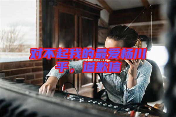 對不起我的最愛楊川平，道歉信