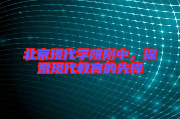 北京現(xiàn)代學(xué)院附中，探索現(xiàn)代教育的先鋒
