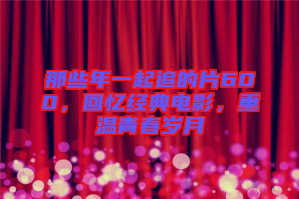 那些年一起追的片600，回憶經(jīng)典電影，重溫青春歲月