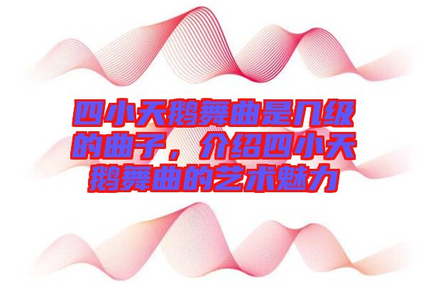 四小天鵝舞曲是幾級的曲子，介紹四小天鵝舞曲的藝術魅力