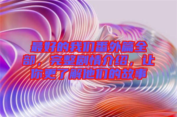 最好的我們番外篇全部，完整劇情介紹，讓你更了解他們的故事