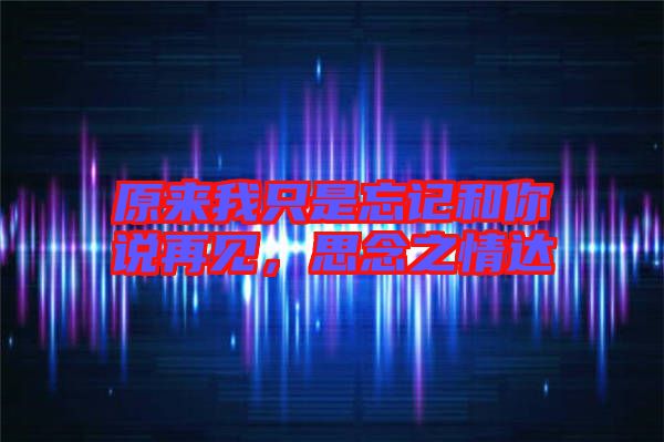 原來我只是忘記和你說再見，思念之情達(dá)