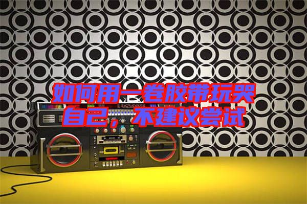 如何用一卷膠帶玩哭自己，不建議嘗試