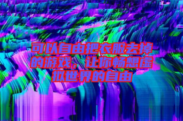 可以自由把衣服去掉的游戲，讓你暢想虛擬世界的自由