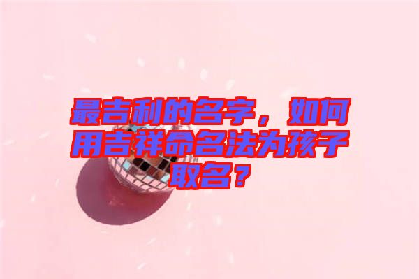 最吉利的名字，如何用吉祥命名法為孩子取名？