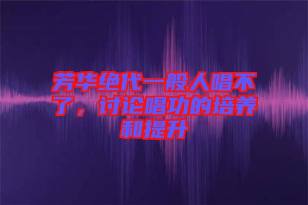 芳華絕代一般人唱不了，討論唱功的培養(yǎng)和提升