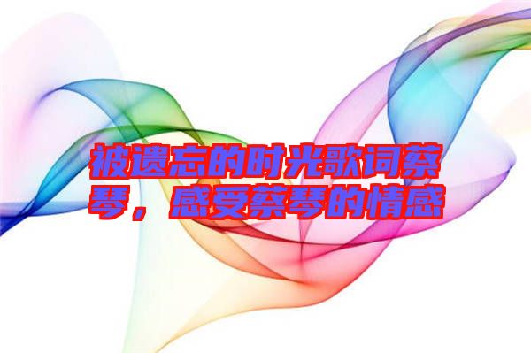 被遺忘的時(shí)光歌詞蔡琴，感受蔡琴的情感