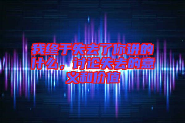 我終于失去了你講的什么，討論失去的意義和價值