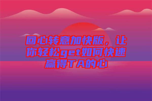 回心轉(zhuǎn)意加快版，讓你輕松get如何快速贏得TA的心