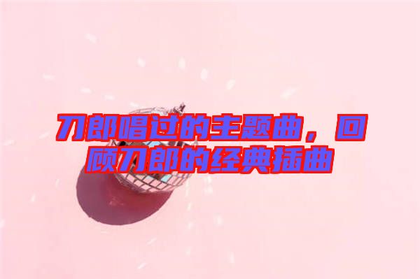 刀郎唱過的主題曲，回顧刀郎的經(jīng)典插曲