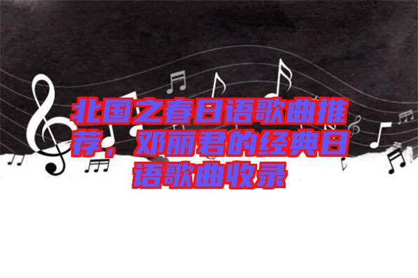 北國之春日語歌曲推薦，鄧麗君的經(jīng)典日語歌曲收錄