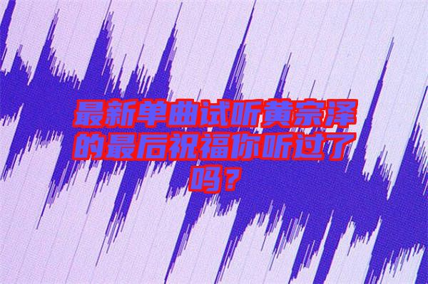 最新單曲試聽黃宗澤的最后祝福你聽過了嗎？